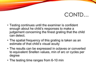 CONTD…
• Testing continues until the examiner is confident
enough about he child’s responses to make a
judgement concerning the finest grating that the child
can detect.
• The spatial frequency of this grating is taken as an
estimate of that child’s visual acuity
• The results can be expressed in octaves or converted
to equivalent Snellen values, min of arc or cycles per
degree
• The testing time ranges from 6-10 min
 
