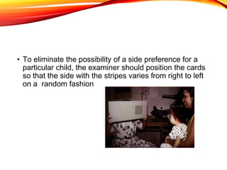 • To eliminate the possibility of a side preference for a
particular child, the examiner should position the cards
so that the side with the stripes varies from right to left
on a random fashion
 