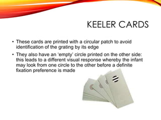 KEELER CARDS
• These cards are printed with a circular patch to avoid
identification of the grating by its edge
• They also have an ‘empty’ circle printed on the other side:
this leads to a different visual response whereby the infant
may look from one circle to the other before a definite
fixation preference is made
 