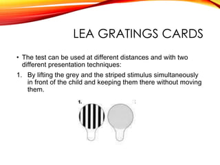 LEA GRATINGS CARDS
• The test can be used at different distances and with two
different presentation techniques:
1. By lifting the grey and the striped stimulus simultaneously
in front of the child and keeping them there without moving
them.
 