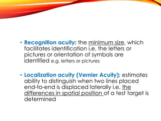 • Recognition acuity: the minimum size, which
facilitates identification i.e. the letters or
pictures or orientation of symbols are
identified e.g. letters or pictures
• Localization acuity (Vernier Acuity): estimates
ability to distinguish when two lines placed
end-to-end is displaced laterally i.e. the
differences in spatial position of a test target is
determined
 