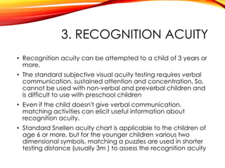 3. RECOGNITION ACUITY
• Recognition acuity can be attempted to a child of 3 years or
more.
• The standard subjective visual acuity testing requires verbal
communication, sustained attention and concentration. So,
cannot be used with non-verbal and preverbal children and
is difficult to use with preschool children
• Even if the child doesn't give verbal communication,
matching activities can elicit useful information about
recognition acuity.
• Standard Snellen acuity chart is applicable to the children of
age 6 or more, but for the younger children various two
dimensional symbols, matching a puzzles are used in shorter
testing distance (usually 3m ) to assess the recognition acuity
 
