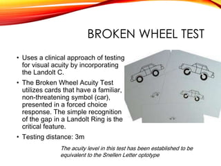 BROKEN WHEEL TEST
• Uses a clinical approach of testing
for visual acuity by incorporating
the Landolt C.
• The Broken Wheel Acuity Test
utilizes cards that have a familiar,
non-threatening symbol (car),
presented in a forced choice
response. The simple recognition
of the gap in a Landolt Ring is the
critical feature.
• Testing distance: 3m
The acuity level in this test has been established to be
equivalent to the Snellen Letter optotype
 