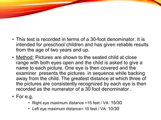 • This test is recorded in terms of a 30-foot denominator. It is
intended for preschool children and has given reliable results
from the age of two years and up.
• Method: Pictures are shown to the seated child at close
range with both eyes open and the child is asked to give a
name to each picture. One eye is then covered and the
examiner presents the pictures in sequence while backing
away from the child. The greatest distance at which three of
the pictures are consistently recognized by each eye is then
recorded as the numerator of a 30 foot denominator .
• For e.g.
• Right eye maximum distance =15 feet / VA: 15/30
• Left eye maximum distance= 10 feet / VA: 10/30
 