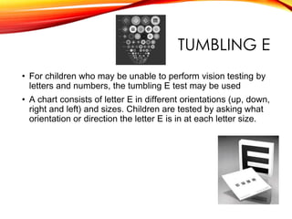 TUMBLING E
• For children who may be unable to perform vision testing by
letters and numbers, the tumbling E test may be used
• A chart consists of letter E in different orientations (up, down,
right and left) and sizes. Children are tested by asking what
orientation or direction the letter E is in at each letter size.
 