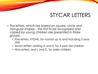 STYCAR LETTERS
• The letters, which are based on square, circle and
triangular shapes – the first to be recognized and
copied by young children are presented in three
groups.
• Five letters, VTOHX, for normal up to and including 3 year
olds
• Seven letters, adding A and U, for 4 year old children
• Nine letters, and L and C, for older children
 