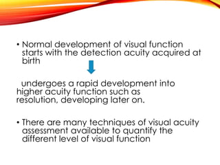 • Normal development of visual function
starts with the detection acuity acquired at
birth
undergoes a rapid development into
higher acuity function such as
resolution, developing later on.
• There are many techniques of visual acuity
assessment available to quantify the
different level of visual function
 