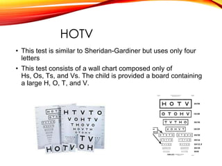 HOTV
• This test is similar to Sheridan-Gardiner but uses only four
letters
• This test consists of a wall chart composed only of
Hs, Os, Ts, and Vs. The child is provided a board containing
a large H, O, T, and V.
 