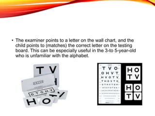 • The examiner points to a letter on the wall chart, and the
child points to (matches) the correct letter on the testing
board. This can be especially useful in the 3-to 5-year-old
who is unfamiliar with the alphabet.
 