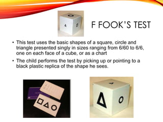F FOOK’S TEST
• This test uses the basic shapes of a square, circle and
triangle presented singly in sizes ranging from 6/60 to 6/6,
one on each face of a cube, or as a chart
• The child performs the test by picking up or pointing to a
black plastic replica of the shape he sees.
 