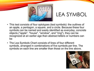 LEA SYMBOL
• This test consists of four optotypes (test symbols): the outlines of
an apple, a pentagon, a square, and a circle. Because these four
symbols can be named and easily identified as everyday, concrete
objects ("apple", "house", "window", and "ring"), they can be
recognized at an earlier age than abstract letters or numbers can
be
• The Lea Symbols Chart consists of lines of four different
symbols, arranged in combinations of five symbols per line. The
symbols on each line are smaller than those on the line above.
 