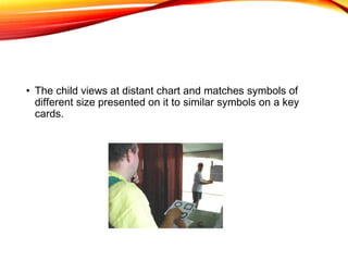 • The child views at distant chart and matches symbols of
different size presented on it to similar symbols on a key
cards.
 