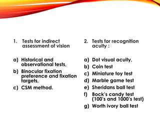 1. Tests for indirect
assessment of vision
a) Historical and
observational tests,
b) Binocular fixation
preference and fixation
targets,
c) CSM method.
2. Tests for recognition
acuity :
a) Dot visual acuity,
b) Coin test
c) Miniature toy test
d) Marble game test
e) Sheridans ball test
f) Bock’s candy test
(100’s and 1000’s test)
g) Worth ivory ball test
 