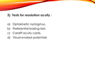 3) Tests for resolution acuity :
a) Optokinetic nystagmus,
b) Preferential looking test,
c) Cardiff acuity cards,
d) Visual evoked potentials
 