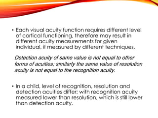 • Each visual acuity function requires different level
of cortical functioning, therefore may result in
different acuity measurements for given
individual, if measured by different techniques.
• In a child, level of recognition, resolution and
detection acuities differ; with recognition acuity
measured lower than resolution, which is still lower
than detection acuity.
Detection acuity of same value is not equal to other
forms of acuities; similarly the same value of resolution
acuity is not equal to the recognition acuity.
 
