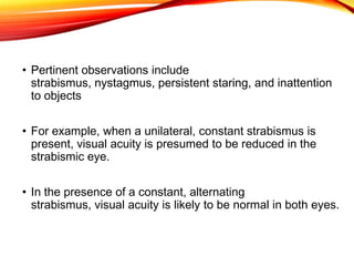 • Pertinent observations include
strabismus, nystagmus, persistent staring, and inattention
to objects
• For example, when a unilateral, constant strabismus is
present, visual acuity is presumed to be reduced in the
strabismic eye.
• In the presence of a constant, alternating
strabismus, visual acuity is likely to be normal in both eyes.
 