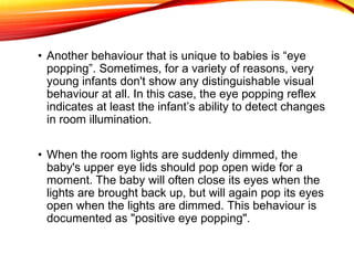 • Another behaviour that is unique to babies is “eye
popping”. Sometimes, for a variety of reasons, very
young infants don't show any distinguishable visual
behaviour at all. In this case, the eye popping reflex
indicates at least the infant’s ability to detect changes
in room illumination.
• When the room lights are suddenly dimmed, the
baby's upper eye lids should pop open wide for a
moment. The baby will often close its eyes when the
lights are brought back up, but will again pop its eyes
open when the lights are dimmed. This behaviour is
documented as "positive eye popping".
 