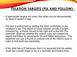 FIXATION TARGETS (FIX AND FOLLOW) :
• If appropriate targets are used, this reflex can be demonstrated
by about 6 weeks of age.
• The test is performed by seating the child comfortably in the
caretaker's lap. The object of visual interest, usually a bright-
coloured toy, is slowly moved to the right and to the left. The
examiner observes whether the infant's eyes turn toward the
object and follow its movements (fix and follow behaviour) . The
examiner can use a thumb to occlude one of the infant's eyes in
order to test each eye separately.
• If the child has a f/f behaviour then it is assumed that the patient
could see a small target or toy in a normally illuminated room.
 