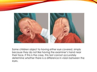 Some children object to having either eye covered, simply
because they do not like having the examiner’s hand near
their face. If this is the case, this test cannot accurately
determine whether there is a difference in vision between the
eyes.
 