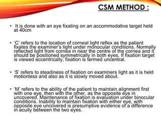 CSM METHOD :
• It is done with an eye fixating on an accommodative target held
at 40cm
• ‘C’ refers to the location of corneal light reflex as the patient
fixates the examiner’s light under monocular conditions. Normally
reflected light from cornea in near the centre of the cornea and it
should be positioned symmetrically in both eyes. If fixation target
is viewed eccentrically, fixation is termed uncentral.
• ‘S’ refers to steadiness of fixation on examiners light as it is held
motionless and also as it is slowly moved about.
• ‘M’ refers to the ability of the patient to maintain alignment first
with one eye, then with the other, as the opposite eye in
uncovered. Maintenance of fixation is evaluation under binocular
conditions. Inability to maintain fixation with either eye, with
opposite eye uncovered is presumptive evidence of a difference
in acuity between the two eyes.
 