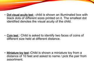 • Dot visual acuity test : child is shown an illuminated box with
black dots of different sizes printed on it. The smallest dot
identified denotes the visual acuity of the child.
• Coin test : Child is asked to identify two faces of coins of
different size held at different distance.
• Miniature toy test :Child is shown a miniature toy from a
distance of 10 feet and asked to name / pick the pair from
assortment.
 