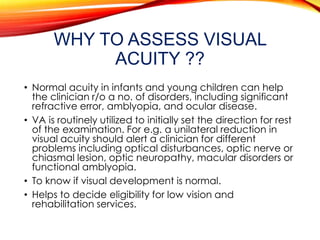 WHY TO ASSESS VISUAL
ACUITY ??
• Normal acuity in infants and young children can help
the clinician r/o a no. of disorders, including significant
refractive error, amblyopia, and ocular disease.
• VA is routinely utilized to initially set the direction for rest
of the examination. For e.g. a unilateral reduction in
visual acuity should alert a clinician for different
problems including optical disturbances, optic nerve or
chiasmal lesion, optic neuropathy, macular disorders or
functional amblyopia.
• To know if visual development is normal.
• Helps to decide eligibility for low vision and
rehabilitation services.
 