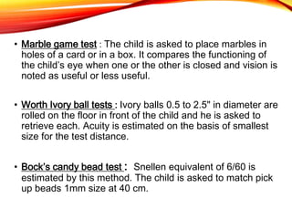 • Marble game test : The child is asked to place marbles in
holes of a card or in a box. It compares the functioning of
the child’s eye when one or the other is closed and vision is
noted as useful or less useful.
• Worth Ivory ball tests : Ivory balls 0.5 to 2.5" in diameter are
rolled on the floor in front of the child and he is asked to
retrieve each. Acuity is estimated on the basis of smallest
size for the test distance.
• Bock’s candy bead test : Snellen equivalent of 6/60 is
estimated by this method. The child is asked to match pick
up beads 1mm size at 40 cm.
 