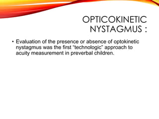 OPTICOKINETIC
NYSTAGMUS :
• Evaluation of the presence or absence of optokinetic
nystagmus was the first “technologic” approach to
acuity measurement in preverbal children.
 