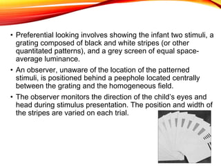 • Preferential looking involves showing the infant two stimuli, a
grating composed of black and white stripes (or other
quantitated patterns), and a grey screen of equal space-
average luminance.
• An observer, unaware of the location of the patterned
stimuli, is positioned behind a peephole located centrally
between the grating and the homogeneous field.
• The observer monitors the direction of the child’s eyes and
head during stimulus presentation. The position and width of
the stripes are varied on each trial.
 