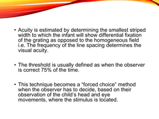 • Acuity is estimated by determining the smallest striped
width to which the infant will show differential fixation
of the grating as opposed to the homogeneous field
i.e. The frequency of the line spacing determines the
visual acuity.
• The threshold is usually defined as when the observer
is correct 75% of the time.
• This technique becomes a “forced choice” method
when the observer has to decide, based on their
observation of the child’s head and eye
movements, where the stimulus is located.
 