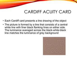 CARDIFF ACUITY CARD
• Each Cardiff card presents a line drawing of the object
• The picture is formed by a line that consists of a central
white line with finer black flanking lines on either side.
The luminance averaged across the black-white-black
line matches the luminance of grey background
 