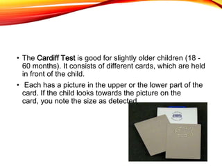 • The Cardiff Test is good for slightly older children (18 -
60 months). It consists of different cards, which are held
in front of the child.
• Each has a picture in the upper or the lower part of the
card. If the child looks towards the picture on the
card, you note the size as detected.
 