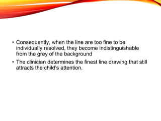 • Consequently, when the line are too fine to be
individually resolved, they become indistinguishable
from the grey of the background
• The clinician determines the finest line drawing that still
attracts the child’s attention.
 