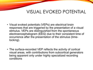 VISUAL EVOKED POTENTIAL
• Visual evoked potentials (VEPs) are electrical brain
responses that are triggered by the presentation of a visual
stimulus. VEPs are distinguished from the spontaneous
electroencephalogram (EEG) due to their consistent time of
occurrence after the presentation of the stimulus (time-
locking).
• The surface-recorded VEP reflects the activity of cortical
visual areas, with contributions from subcortical generators
being apparent only under highly specialized recording
conditions
 