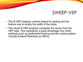SWEEP-VEP
• The S-VEP employs vertical stripes for testing and the
feature size is simply the width of the stripe.
• The inbuilt S-VEP program computes the acuity from the
VEP data. This represents a great advantage over other
methods such as preferential looking and the routine pattern
Visually Evoked Potentials (p-VEPs).
 