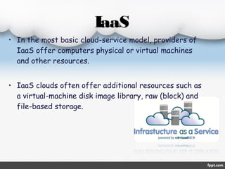 IaaS 
• In the most basic cloud-service model, providers of 
IaaS offer computers physical or virtual machines 
and other resources. 
• IaaS clouds often offer additional resources such as 
a virtual-machine disk image library, raw (block) and 
file-based storage. 
 