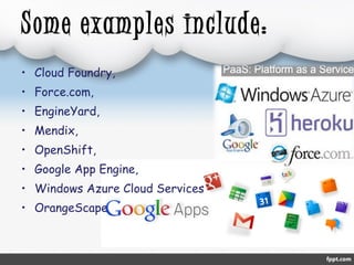 Some examples include: 
• Cloud Foundry, 
• Force.com, 
• EngineYard, 
• Mendix, 
• OpenShift, 
• Google App Engine, 
• Windows Azure Cloud Services 
• OrangeScape 
 