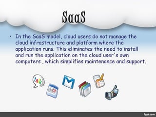 SaaS 
• In the SaaS model, cloud users do not manage the 
cloud infrastructure and platform where the 
application runs. This eliminates the need to install 
and run the application on the cloud user's own 
computers , which simplifies maintenance and support. 
 