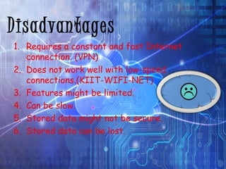 Disadvantages 
1. Requires a constant and fast Internet 
connection. (VPN) 
2. Does not work well with low-speed 
connections.(KIIT-WIFI-NET) 
3. Features might be limited. 
4. Can be slow. 
5. Stored data might not be secure. 
6. Stored data can be lost. 
 