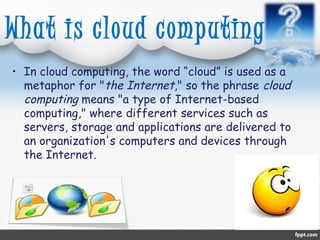 What is cloud computing? 
• In cloud computing, the word “cloud” is used as a 
metaphor for "the Internet," so the phrase cloud 
computing means "a type of Internet-based 
computing," where different services such as 
servers, storage and applications are delivered to 
an organization's computers and devices through 
the Internet. 
 