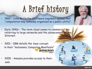 A Brief history 
• 1960 – John McCarthy (Software engineer) opined that 
“computation may someday organized as a public utility”. 
• Early 1990s – The term cloud comes to commercial use 
referring to large networks and the advancement of the 
Internet. 
• 2001 – IBM details the Saas concept 
in their “Autonomic Computing Manifesto” 
• 2005 - Amazon provides access to their 
web. 
 