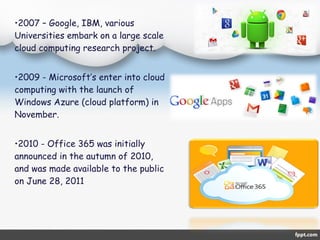 •2007 – Google, IBM, various 
Universities embark on a large scale 
cloud computing research project. 
•2009 - Microsoft’s enter into cloud 
computing with the launch of 
Windows Azure (cloud platform) in 
November. 
•2010 - Office 365 was initially 
announced in the autumn of 2010, 
and was made available to the public 
on June 28, 2011 
 