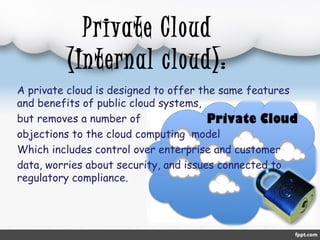 Private Cloud 
(Internal cloud): 
A private cloud is designed to offer the same features 
and benefits of public cloud systems, 
but removes a number of 
objections to the cloud computing model 
Which includes control over enterprise and customer 
data, worries about security, and issues connected to 
regulatory compliance. 
 