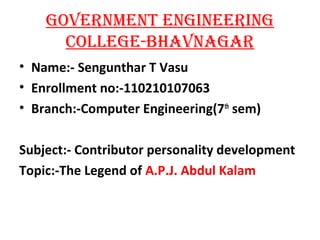 GOVERNMENT ENGINEERING 
COLLEGE-BHAVNAGAR 
• Name:- Sengunthar T Vasu 
• Enrollment no:-110210107063 
• Branch:-Computer Engineering(7th sem) 
Subject:- Contributor personality development 
Topic:-The Legend of A.P.J. Abdul Kalam 
 