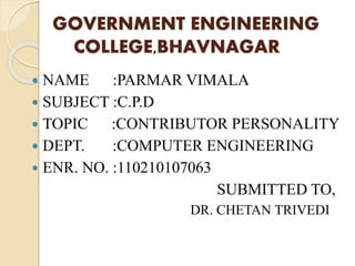 GOVERNMENT ENGINEERING 
COLLEGE,BHAVNAGAR 
 NAME :PARMAR VIMALA 
 SUBJECT :C.P.D 
 TOPIC :CONTRIBUTOR PERSONALITY 
 DEPT. :COMPUTER ENGINEERING 
 ENR. NO. :110210107063 
SUBMITTED TO, 
DR. CHETAN TRIVEDI 
 