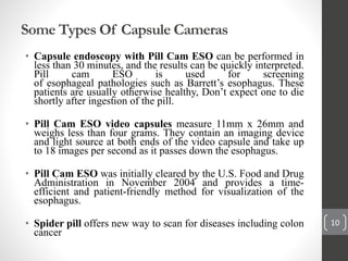 Some Types Of Capsule Cameras
• Capsule endoscopy with Pill Cam ESO can be performed in
less than 30 minutes, and the results can be quickly interpreted.
Pill cam ESO is used for screening
of esophageal pathologies such as Barrett’s esophagus. These
patients are usually otherwise healthy, Don’t expect one to die
shortly after ingestion of the pill.
• Pill Cam ESO video capsules measure 11mm x 26mm and
weighs less than four grams. They contain an imaging device
and light source at both ends of the video capsule and take up
to 18 images per second as it passes down the esophagus.
• Pill Cam ESO was initially cleared by the U.S. Food and Drug
Administration in November 2004 and provides a time-
efficient and patient-friendly method for visualization of the
esophagus.
• Spider pill offers new way to scan for diseases including colon
cancer
10
 