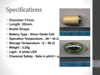 Specifications
 Diameter:11mm.
 Length :26mm.
 Bullet Shape
 Battery Type : Silver Oxide Cell
 Operation Temperature : 20 ~ 40 0C
 Storage Temperature : 0 ~ 50 0C
 Weight : 3.25g
 Light : 6 white LED
 Chemical Safety : Safe in pH=2 ~ pH=8
12
 