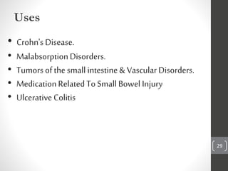 29
Uses
• Crohn's Disease.
• MalabsorptionDisorders.
• Tumors ofthe smallintestine& VascularDisorders.
• MedicationRelated ToSmallBowel Injury
• Ulcerative Colitis
 