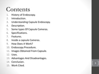 Contents
1. History of Endoscopy.
2. Introduction.
3. Understanding Capsule Endoscopy.
4. Description.
5. Some types Of Capsule Cameras.
6. Specifications.
7. Features.
8. Inside a capsule Cameras.
9. How Does It Work?
10. Endoscopy Procedure.
11. Images Obtained From Capsule.
12. Uses.
13. Advantages And Disadvantages.
14. Conclusion.
15. Work Cited.
3
 