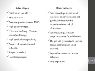 Advantages
Painless, no side effects .
Miniature size.
Accurate, precise(view of 150º).
High quality images.
Efficient than X-ray, CT-scan,
normal endoscopy.
High sensitivity & specificity.
Avoids risk in sedation and
radiation.
Simple procedure
Harmless material.
Disadvantages
Patients with gastrointestinal
structures ornarrowing are not
good candidates for this
procedure due to risk of
obstruction.
Patients with pacemaker,
pregnant women face difficulties.
Thepill will getstucked if thereis
partial obstruction in small
intestine.
Impossible to control camera
behavior.
Veryexpensive. are not 30
 